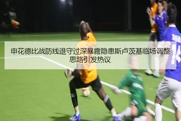 申花德比战防线退守过深暴露隐患斯卢茨基临场调整思路引发热议