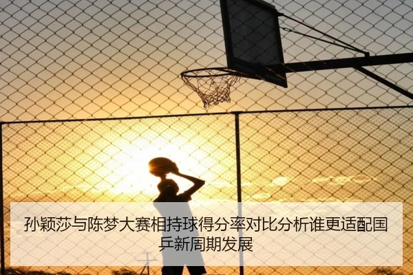 孙颖莎与陈梦大赛相持球得分率对比分析谁更适配国乒新周期发展