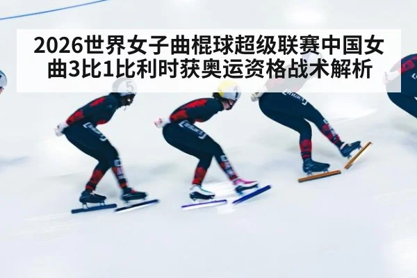 2026世界女子曲棍球超级联赛中国女曲3比1比利时获奥运资格战术解析