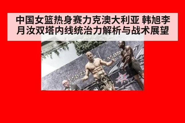 中国女篮热身赛力克澳大利亚 韩旭李月汝双塔内线统治力解析与战术展望