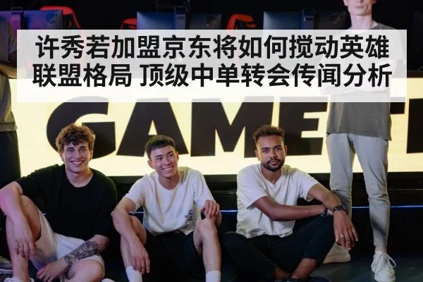 许秀若加盟京东将如何搅动英雄联盟格局 顶级中单转会传闻分析