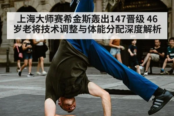 上海大师赛希金斯轰出147晋级 46岁老将技术调整与体能分配深度解析