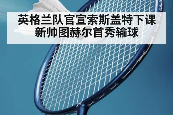 英格兰队官宣索斯盖特下课 新帅图赫尔首秀输球