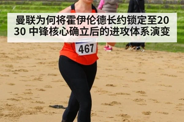 曼联为何将霍伊伦德长约锁定至2030 中锋核心确立后的进攻体系演变