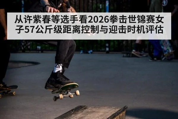 从许紫春等选手看2026拳击世锦赛女子57公斤级距离控制与迎击时机评估