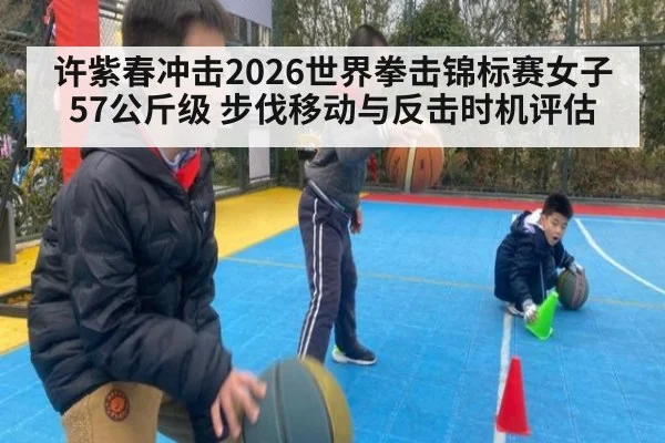 许紫春冲击2026世界拳击锦标赛女子57公斤级 步伐移动与反击时机评估